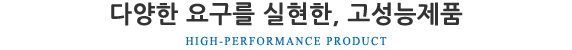 다양한 요구를 실현한 고성능제품 HIGH-PERFORMANCE PRODUCT